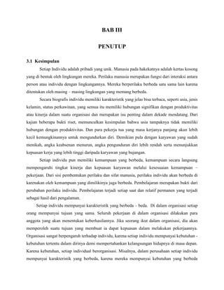 BAB III
PENUTUP
3.1 Kesimpulan
Setiap Individu adalah pribadi yang unik. Manusia pada hakekatnya adalah kertas kosong
yang di bentuk oleh lingkungan mereka. Perilaku manusia merupakan fungsi dari interaksi antara
person atau individu dengan lingkungannya. Mereka berperilaku berbeda satu sama lain karena
ditentukan oleh masing – masing lingkungan yang memang berbeda.
Secara biografis individu memiliki karakteristik yang jelas bisa terbaca, seperti usia, jenis
kelamin, status perkawinan, yang semua itu memiliki hubungan signifikan dengan produktivitas
atau kinerja dalam suatu organisasi dan merupakan isu penting dalam dekade mendatang. Dari
kajian beberapa bukti riset, memunculkan kesimpulan bahwa usia tampaknya tidak memiliki
hubungan dengan produktivitas. Dan para pekerja tua yang masa kerjanya panjang akan lebih
kecil kemungkinannya untuk mengundurkan diri. Demikian pula dengan karyawan yang sudah
menikah, angka keabsenan menurun, angka pengunduran diri lebih rendah serta menunjukkan
kepuasan kerja yang lebih tinggi daripada karyawan yang bujangan.
Setiap individu pun memiliki kemampuan yang berbeda, kemampuan secara langsung
mempengaruhi tingkat kinerja dan kepuasan karyawan melalui kesesuaian kemampuan –
pekerjaan. Dari sisi pembentukan perilaku dan sifat manusia, perilaku individu akan berbeda di
karenakan oleh kemampuan yang dimilikinya juga berbeda. Pembelajaran merupakan bukti dari
perubahan perilaku individu. Pembelajaran terjadi setiap saat dan relatif permanen yang terjadi
sebagai hasil dari pengalaman.
Setiap individu mempunyai karakteristik yang berbeda – beda. Di dalam organisasi setiap
orang mempunyai tujuan yang sama. Seluruh pekerjaan di dalam organisasi dilakukan para
anggota yang akan menentukan keberhasilannya. Jika seorang ikut dalam organisasi, dia akan
memperoleh suatu tujuan yang membuat ia dapat kepuasan dalam melakukan pekerjaannya.
Organisasi sangat berpengaruh terhadap individu, karena setiap individu mempunyai kebutuhan -
kebutuhan tertentu dalam dirinya demi mempertahankan kelangsungan hidupnya di masa depan.
Karena kebutuhan, setiap individual berorganisasi. Misalnya, dalam perusahaan setiap individu
mempunyai karakteristik yang berbeda, karena mereka mempunyai kebutuhan yang berbeda
 