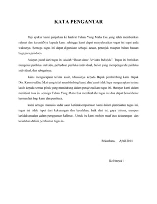 KATA PENGANTAR
Puji syukur kami panjatkan ke hadirat Tuhan Yang Maha Esa yang telah memberikan
rahmat dan karuniaNya kepada kami sehingga kami dapat menyelesaikan tugas ini tepat pada
waktunya. Semoga tugas ini dapat digunakan sebagai acuan, petunjuk maupun bahan bacaan
bagi para pembaca.
Adapun judul dari tugas ini adalah “Dasar-dasar Perilaku Individu”. Tugas ini berisikan
mengenai perilaku individu, perbedaan perilaku individual, factor yang mempengaruhi perilaku
individual, dan sebagainya.
Kami mengucapkan terima kasih, khususnya kepada Bapak pembimbing kami Bapak
Drs. Kasmiruddin, M.si yang telah membimbing kami, dan kami tidak lupa mengucapkan terima
kasih kepada semua pihak yang mendukung dalam penyelesaikan tugas ini. Harapan kami dalam
membuat tuas ini semoga Tuhan Yang Maha Esa memberkahi tugas ini dan dapat benar-benar
bermanfaat bagi kami dan pembaca.
kami sebagai manusia sadar akan ketidaksempurnaan kami dalam pembuatan tugas ini,
tugas ini tidak luput dari kekurangan dan kesalahan, baik dari isi, gaya bahasa, maupun
ketidaksesuaian dalam penggunaan kalimat . Untuk itu kami mohon maaf atas kekurangan dan
kesalahan dalam pembuatan tugas ini.
Pekanbaru, April 2014
Kelompok 1
 