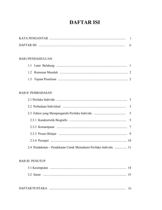 DAFTAR ISI
KATA PENGANTAR ................................................................................................ i
DAFTAR ISI ............................................................................................................ ii
BAB I PENDAHULUAN
1.1 Latar Belakang ......................................................................................... 1
1.2 Rumusan Masalah ...................................................................................... 2
1.3 Tujuan Penulisan ........................................................................................ 2
BAB II PEMBAHASAN
2.1 Perilaku Individu ......................................................................................... 3
2.2 Perbedaan Individual ................................................................................ 3
2.3 Faktor yang Mempengaruhi Perilaku Individu ........................................ 5
2.3.1 Karakteristik Biografis ........................................................................ 5
2.3.2 Kemampuan ......................................................................................... 7
2.3.3 Proses Belajar ...................................................................................... 9
2.3.4 Persepsi ................................................................................................ 10
2.4 Pendekatan – Pendekatan Untuk Memahami Perilaku Individu ................ 11
BAB III PENUTUP
3.1 Kesimpulan ................................................................................................ 14
3.2 Saran ......................................................................................................... 15
DAFTAR PUSTAKA ................................................................................................ iii
 