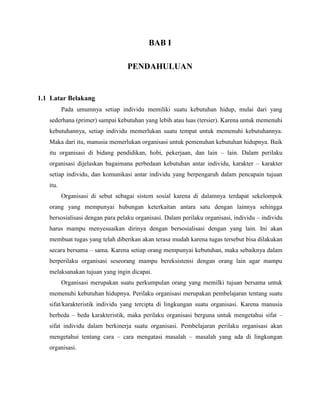 BAB I
PENDAHULUAN
1.1 Latar Belakang
Pada umumnya setiap individu memiliki suatu kebutuhan hidup, mulai dari yang
sederhana (primer) sampai kebutuhan yang lebih atau luas (tersier). Karena untuk memenuhi
kebutuhannya, setiap individu memerlukan suatu tempat untuk memenuhi kebutuhannya.
Maka dari itu, manusia memerlukan organisasi untuk pemenuhan kebutuhan hidupnya. Baik
itu organisasi di bidang pendidikan, hobi, pekerjaan, dan lain – lain. Dalam perilaku
organisasi dijelaskan bagaimana perbedaan kebutuhan antar individu, karakter – karakter
setiap individu, dan komunikasi antar individu yang berpengaruh dalam pencapain tujuan
itu.
Organisasi di sebut sebagai sistem sosial karena di dalamnya terdapat sekelompok
orang yang mempunyai hubungan keterkaitan antara satu dengan lainnya sehingga
bersosialisasi dengan para pelaku organisasi. Dalam perilaku organisasi, individu – individu
harus mampu menyesuaikan dirinya dengan bersosialisasi dengan yang lain. Ini akan
membuat tugas yang telah diberikan akan terasa mudah karena tugas tersebut bisa dilakukan
secara bersama – sama. Karena setiap orang mempunyai kebutuhan, maka sebaiknya dalam
berperilaku organisasi seseorang mampu bereksistensi dengan orang lain agar mampu
melaksanakan tujuan yang ingin dicapai.
Organisasi merupakan suatu perkumpulan orang yang memilki tujuan bersama untuk
memenuhi kebutuhan hidupnya. Perilaku organisasi merupakan pembelajaran tentang suatu
sifat/karakteristik individu yang tercipta di lingkungan suatu organisasi. Karena manusia
berbeda – beda karakteristik, maka perilaku organisasi berguna untuk mengetahui sifat –
sifat individu dalam berkinerja suatu organisasi. Pembelajaran perilaku organisasi akan
mengetahui tentang cara – cara mengatasi masalah – masalah yang ada di lingkungan
organisasi.
 