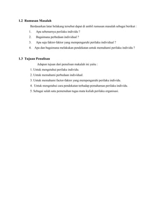 1.2 Rumusan Masalah
Berdasarkan latar belakang tersebut dapat di ambil rumusan masalah sebagai berikut :
1. Apa sebenarnya perilaku individu ?
2. Bagaimana perbedaan individual ?
3. Apa saja faktor-faktor yang mempengaruhi perilaku individual ?
4. Apa dan bagaimana melakukan pendekatan untuk memahami perilaku individu ?
1.3 Tujuan Penulisan
Adapun tujuan dari penulisan makalah ini yaitu :
1. Untuk mengetahui perilaku individu.
2. Untuk memahami perbedaan individual.
3. Untuk memahami factor-faktor yang mempengaruhi perilaku individu.
4. Untuk mengetahui cara pendekatan terhadap pemahaman perilaku individu.
5. Sebagai salah satu pemenuhan tugas mata kuliah perilaku organisasi.
 
