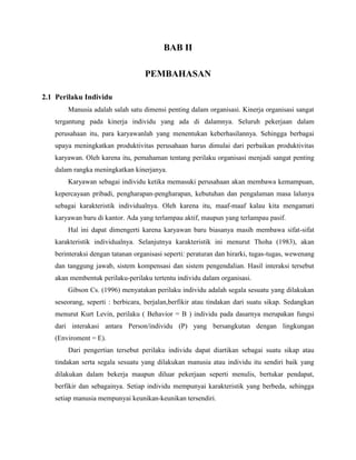 BAB II
PEMBAHASAN
2.1 Perilaku Individu
Manusia adalah salah satu dimensi penting dalam organisasi. Kinerja organisasi sangat
tergantung pada kinerja individu yang ada di dalamnya. Seluruh pekerjaan dalam
perusahaan itu, para karyawanlah yang menentukan keberhasilannya. Sehingga berbagai
upaya meningkatkan produktivitas perusahaan harus dimulai dari perbaikan produktivitas
karyawan. Oleh karena itu, pemahaman tentang perilaku organisasi menjadi sangat penting
dalam rangka meningkatkan kinerjanya.
Karyawan sebagai individu ketika memasuki perusahaan akan membawa kemampuan,
kepercayaan pribadi, pengharapan-pengharapan, kebutuhan dan pengalaman masa lalunya
sebagai karakteristik individualnya. Oleh karena itu, maaf-maaf kalau kita mengamati
karyawan baru di kantor. Ada yang terlampau aktif, maupun yang terlampau pasif.
Hal ini dapat dimengerti karena karyawan baru biasanya masih membawa sifat-sifat
karakteristik individualnya. Selanjutnya karakteristik ini menurut Thoha (1983), akan
berinteraksi dengan tatanan organisasi seperti: peraturan dan hirarki, tugas-tugas, wewenang
dan tanggung jawab, sistem kompensasi dan sistem pengendalian. Hasil interaksi tersebut
akan membentuk perilaku-perilaku tertentu individu dalam organisasi.
Gibson Cs. (1996) menyatakan perilaku individu adalah segala sesuatu yang dilakukan
seseorang, seperti : berbicara, berjalan,berfikir atau tindakan dari suatu sikap. Sedangkan
menurut Kurt Levin, perilaku ( Behavior = B ) individu pada dasarnya merupakan fungsi
dari interakasi antara Person/individu (P) yang bersangkutan dengan lingkungan
(Enviroment = E).
Dari pengertian tersebut perilaku individu dapat diartikan sebagai suatu sikap atau
tindakan serta segala sesuatu yang dilakukan manusia atau individu itu sendiri baik yang
dilakukan dalam bekerja maupun diluar pekerjaan seperti menulis, bertukar pendapat,
berfikir dan sebagainya. Setiap individu mempunyai karakteristik yang berbeda, sehingga
setiap manusia mempunyai keunikan-keunikan tersendiri.
 