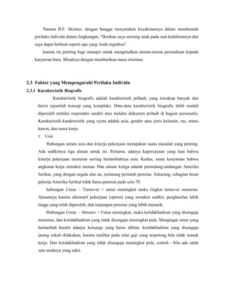 Namun B.F. Skinner, dengan bangga menyatakan keyakinannya dalam membentuk
perilaku individu dalam lingkungan, “Berikan saya seorang anak pada saat kelahirannya dan
saya dapat berbuat seperti apa yang Anda inginkan”.
karena itu penting bagi manajer untuk mengenalkan aturan-aturan perusahaan kepada
karyawan baru. Misalnya dengan memberikan masa orientasi.
2.3 Faktor yang Mempengaruhi Perilaku Individu
2.3.1 Karakteristik Biografis
Karakteristik biografis adalah karakteristik pribadi, yang tercakup banyak dan
berisi sejumlah konsep yang kompleks. Data-data karakteristik biografis lebih mudah
diperoleh melalui responden sendiri atau melalui dokumen pribadi di bagian personalia.
Karakteristik-karakteristik yang nyata adalah usia, gender atau jenis kelamin, ras, status
kawin, dan masa kerja.
1. Usia
Hubungan antara usia dan kinerja pekerjaan merupakan suatu masalah yang penting.
Ada sedikitnya tiga alasan untuk ini. Pertama, adanya kepercayaan yang luas bahwa
kinerja pekerjaan menurun seiring bertambahnya usia. Kedua, suatu kenyataan bahwa
angkatan kerja semakin menua. Dan alasan ketiga adalah perundang-undangan Amerika
Serikat, yang dengan segala alas an, melarang perintah pensiun. Sekarang, sebagian besar
pekerja Amerika Serikat tidak harus pensiun pada usia 70.
hubungan Umur – Turnover = umur meningkat maka tingkat turnover menurun.
Alasannya karena alternatif pekerjaan (option) yang semakin sedikit, penghasilan lebih
tinggi yang telah diperoleh, dan tunjangan pensiun yang lebih menarik.
Hubungan Umur – Absensi = Umur meningkat, maka ketidakhadiran yang disengaja
menurun, dan ketidakhadiran yang tidak disengaja meningkat pula. Mengingat umur yang
bertambah berarti adanya keluarga yang harus dibina. ketidakhadiran yang disengaja
jarang sekali dilakukan, karena melihat pada nilai gaji yang terpotong bila tidak masuk
kerja. Dan ketidakhadiran yang tidak disengaja meningkat pula, contoh : bila ada salah
satu anaknya yang sakit.
 