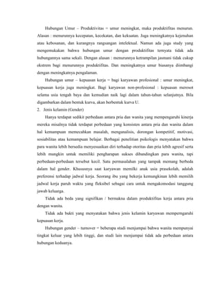 Hubungan Umur – Produktivitas = umur meningkat, maka produktifitas menurun.
Alasan : menurunnya kecepatan, kecekatan, dan kekuatan. Juga meningkatnya kejenuhan
atau kebosanan, dan kurangnya rangsangan intelektual. Namun ada juga study yang
mengemukakan bahwa hubungan umur dengan produktifitas ternyata tidak ada
hubungannya sama sekali. Dengan alasan : menurunnya ketrampilan jasmani tidak cukup
ekstrem bagi menurunnya produktifitas. Dan meningkatnya umur biasanya diimbangi
dengan meningkatnya pengalaman.
Hubungan umur – kepuasan kerja = bagi karyawan profesional : umur meningkat,
kepuasan kerja juga meningkat. Bagi karyawan non-profesional : kepuasan merosot
selama usia tengah baya dan kemudian naik lagi dalam tahun-tahun selanjutnya. Bila
digambarkan dalam bentuk kurva, akan berbentuk kurva U.
2. Jenis kelamin (Gender)
Hanya terdapat sedikit perbedaan antara pria dan wanita yang mempengaruhi kinerja
mereka misalnya tidak terdapat perbedaan yang konsisten antara pria dan wanita dalam
hal kemampuan memecahkan masalah, menganalisis, dorongan kompetitif, motivasi,
sosiabilitas atau kemampuan belajar. Berbagai penelitian psikologis menyatakan bahwa
para wanita lebih bersedia menyesuaikan diri terhadap otoritas dan pria lebih agresif serta
lebih mungkin untuk memiliki pengharapan sukses dibandingkan para wanita, tapi
perbedaan-perbedaan tersebut kecil. Satu permasalahan yang tampak memang berbeda
dalam hal gender. Khususnya saat karyawan memilki anak usia prasekolah, adalah
preferensi terhadap jadwal kerja. Seorang ibu yang bekerja kemungkinan lebih memilih
jadwal kerja paruh waktu yang fleksibel sebagai cara untuk mengakomodasi tanggung
jawab keluarga.
Tidak ada beda yang signifikan / bermakna dalam produktifitas kerja antara pria
dengan wanita.
Tidak ada bukti yang menyatakan bahwa jenis kelamin karyawan memperngaruhi
kepuasan kerja.
Hubungan gender – turnover = beberapa studi menjumpai bahwa wanita mempunyai
tingkat keluar yang lebih tinggi, dan studi lain menjumpai tidak ada perbedaan antara
hubungan keduanya.
 
