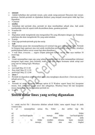  umount
 Adalah kebalikan dari perintah mount, yaitu untuk meng-unmount filesystem dari mount-
pointnya. Setelah perintah ini dijalankan direktori yang menjadi mount-point tidak lagi bisa
digunakan.
 # umount
 unalias
 Kebalikan dari perintah alias, perintah ini akan membatalkan sebuah alias. Jadi untuk
membatalkan alias dir seperti telah dicontohkan diatas, gunakan perintah:
 $ unalias dir
 unzip
 Digunakan untuk mengekstrak atau menguraikan file yang dikompres dengan zip. Sintaknya
sederhana dan akan mengekstrak file yang anda tentukan:
 $ unzip
 Lihat juga perintah-perintah gzip dan unzip.
 wall
 Mengirimkan pesan dan menampilkannya di terminal tiap user yang sedang login. Perintah
ini berguna bagi superuser atau root untuk memberikan peringatan ke seluruh user, misalnya
pemberitahuan bahwa server sesaat lagi akan dimatikan.
 # wall Dear, everyone….. segera simpan pekerjaan kalian, server akan saya matikan 10
menit lagi.
 who
 Untuk menampilkan siapa saja yang sedang login. Perintah ini akan menampilkan informasi
mengenai login name, jenis terminal, waktu login dan remote hostname untuk setiap user
yang saat itu sedang login. Misalnya:
 $ who
 root ttyp0 May 22 11:44
 flory ttyp2 May 22 11:59
 pooh ttyp3 May 22 12:08
 xhost +
 Perintah ini digunakan untuk memberi akses atau menghapus akses(xhost -) host atau user ke
sebuah server X.
 xset
 Perintah ini untuk mengeset beberapa option di X Window seperti bunyi bel, kecepatan
mouse, font, parameter screen saver dan sebagainya. Misalnya bunyi bel dan kecepatan
mouse dapat Anda set menggunakan perintah ini:
 $ xset b
$istem dasar linux yang sering digunakan
ls : untuk me-list file / directories didalam sebuah folder, sama seperti fungsi dir pada
windows/dos.
ls -al : menampilkan semua file, folder , dan atribut tiap file
cd : ubah folder
cd /usr/local/apache : menuju folder /usr/local/apache/
cd ~ : ke folder home anda
cd – : ke folder terahkir dimana kami masuki
cd .. : menuju folder atas satu tingkat
 