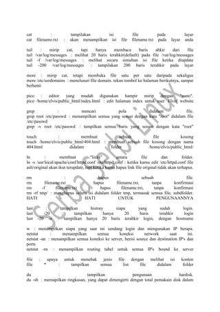 cat : tampilakan isi file pada layar
cat filename.txt : akan menampilkan isi file filename.txt pada layar anda
tail : mirip cat, tapi hanya membaca baris ahkir dari file
tail /var/log/messages : melihat 20 baris terahkir(default) pada file /var/log/messages
tail -f /var/log/messages : melihat secara simultan isi file ketika diupdate
tail -200 /var/log/messages : tampilakan 200 baris terahkir pada layar
more : mirip cat, tetapi membuka file satu per satu daripada sekaligus
more /etc/usrdomains : menelusuri file domain. tekan tombol ke halaman berikutnya, sampai
berhenti
pico : editor yang mudah digunakan hampir mirip dengan "nano".
pico /home/elvis/public_html/index.html : edit halaman index untuk user Elvis' website
grep : mencari pola didalam file.
grep root /etc/passwd : menampilkan semua yang sesuai dengan kata "root" didalam file
/etc/passwd
grep -v root /etc/passwd : tampilkan semua baris yang sesuai dengan kata "root"
touch : membuat sebuah file kosong
touch /home/elvis/public_html/404.html : membuat sebuah file kosong dengan nama
404.html didalam folder /home/elvis/public_html/
ln : membuat "links" antara file dan folder.
ln -s /usr/local/apache/conf/httpd.conf /etc/httpd.conf : ketika kamu edit /etc/httpd.conf file
asli/original akan ikut terupdate, tapi ketika kamu hapus link file original tidak akan terhapus.
rm : hapus sebuah file.
rm filename.txt : hapus filename.txt, tanpa konfirmasi
rm -f filename.txt : hapus filename.txt, tanpa konfirmasi
rm -rf tmp/ : menghapus seluru isi didalam folder tmp, termasuk semua file, subdfolder.
HATI – HATI UNTUK PENGUNAANNYA
last : tampilkan history siapa yang sudah login.
last -20 : tampilkan hanya 20 baris terahkir login
last -20 -a : tampilkan hanya 20 baris terahkir login, dengan hostname
w : menampilkan siapa yang saat ini sendang login dan mengunakan IP berapa.
netstat : menampilkan semua koneksi network saat ini.
netstat -an : menampilkan semua koneksi ke server, berisi source dan destination IP's dan
ports
netstat -rn : menampilkan routing tabel untuk semua IP's bound ke server
file : upaya untuk menebak jenis file dengan melihat isi konten
file * : tampilkan semua list file didalam folder
du : tampilkan pengunaan hardisk.
du -sh : memapilkan ringkasan, yang dapat dimengerti dengan total pemakain disk dalam
 