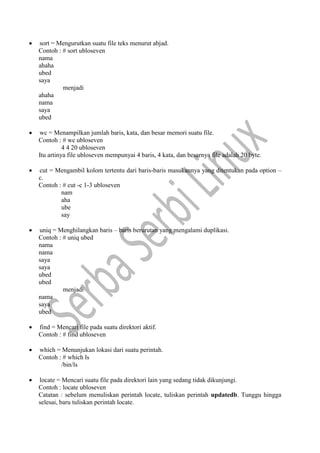  sort = Mengurutkan suatu file teks menurut abjad.
Contoh : # sort ubloseven
nama
ahaha
ubed
saya
menjadi
ahaha
nama
saya
ubed
 wc = Menampilkan jumlah baris, kata, dan besar memori suatu file.
Contoh : # wc ubloseven
4 4 20 ubloseven
Itu artinya file ubloseven mempunyai 4 baris, 4 kata, dan besarnya file adalah 20 byte.
 cut = Mengambil kolom tertentu dari baris-baris masukannya yang ditentukan pada option –
c.
Contoh : # cut -c 1-3 ubloseven
nam
aha
ube
say
 uniq = Menghilangkan baris – baris berurutan yang mengalami duplikasi.
Contoh : # uniq ubed
nama
nama
saya
saya
ubed
ubed
menjadi
nama
saya
ubed
 find = Mencari file pada suatu direktori aktif.
Contoh : # find ubloseven
 which = Menunjukan lokasi dari suatu perintah.
Contoh : # which ls
/bin/ls
 locate = Mencari suatu file pada direktori lain yang sedang tidak dikunjungi.
Contoh : locate ubloseven
Catatan : sebelum menuliskan perintah locate, tuliskan perintah updatedb. Tunggu hingga
selesai, baru tuliskan perintah locate.
 