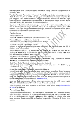 semua program, tetapi kadang-kadang itu semua tidak cukup. Disinilah baris perintah akan
membantu Anda.
Terminal berada di Applications->Terminal . Terminal sering disebut command prompt atau
shell. Di masa lalu, hal ini adalah cara pengguna untuk berinteraksi dengan komputer, dan
para pengguna Linux berpendapat bahwa penggunaan perintah melalui shell akan lebih cepat
dibanding melalui aplikasi berbasis grafik dan hal ini masih berlaku sampai sekarang. Disini
Anda akan mempelajari bagaimana menggunakan terminal.
Kegunaan awal dari terminal adalah sebagai peramban (browser) berkas dan kenyataannya
saat ini masih digunakan sebagai peramban berkas, di saat lingkungan berbasis grafik tidak
tersedia. Anda dapat menggunakan terminal sebagai peramban berkas untuk melihat berkas
dan membatalkan perubahan yang telah dibuat.
Perintah Umum
Menilik Direktori - ls
Perintah ls (LiSt) melihat daftar berkas dalam suatu direktori.
Membuat Direktori: - mkdir (nama direktori)
Perintah mkdir (MaKeDIRectory) untuk membuat direktori.
Mengubah Direktori: - cd (/direktori/lokasi)
Perintah cd perintah (ChangeDirectory) akan mengubah dari direktori Anda saat ini ke
direktori yang Anda tentukan.
Menyalin Berkas/Direktori: - cp (nama berkas atau direktori) (ke direktori atau nama berkas)
Perintah cp (CoPy) akan menyalin setiap berkas yang Anda tentukan. Perintah cp -r akan
menyalin setiap direktori yang Anda tentukan.
Menghapus Berkas/Direktori: - rm (nama berkas atau direktori)
Perintah rm perintah (ReMove) akan menghapus setiap berkas yang Anda tentukan. Perintah
rm -rf akan menghapus setiap direktori yang Anda tentukan.
Ganti Name Berkas/Direktori - mv (nama berkas atau direktori)
Perintah mv (MoVe) akan mengganti nama/memindahkan setiap berkas atau direktori yang
Anda tentukan.
Mencari Berkas/Direktori: - mv (nama berkas atau direktori)
Perintah locate akan setiap nama berkas yang anda tentukan yang ada di dalam komputer.
Perintah ini menggunakan indeks dari berkas dalam sistem Anda untuk bekerja dengan cepat:
untuk memutakhirkan indeks ini jalankan perintah updatedb. Perintah ini berjalan otomatis
setiap hari, apabila komputer Anda nyala terus setiap hari. Dan perintah ini harus dijalankan
dengan hak istimewa administratif (lihat “Root Dan Sudo”).
Anda juga dapat menggunakan wildcard untuk mencocokkan satu atau lebih berkas, seperti
"*" (untuk semua berkas) atau "?" (untuk mencocokkan satu karakter).
Untuk pengenalan lebih lanjut mengenai baris perintah Linux, silakan baca pengenalan baris
perintah di wiki Ubuntu.
Penyuntingan Teks
Semua konfigurasi dan setelan di Linux tersimpan di dalam berkas teks. Walaupun biasanya
Anda menyunting konfigurasi ini melalui antarmuka berbasis grafik, sesekali mungkin Anda
harus menyuntingnya secara manual. Geditadalah editor teks baku di Ubuntu, yang dapat
Anda luncurkan dengan mengeklik Applications->Accessories->Mousepad di sistem menu
desktop.
 