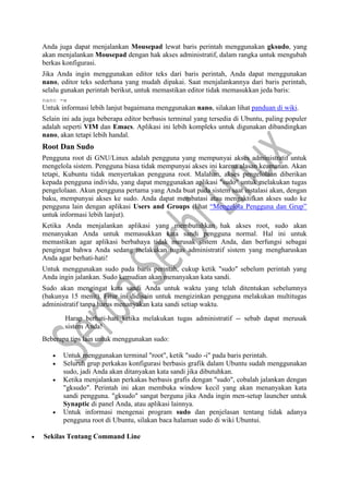Anda juga dapat menjalankan Mousepad lewat baris perintah menggunakan gksudo, yang
akan menjalankan Mousepad dengan hak akses administratif, dalam rangka untuk mengubah
berkas konfigurasi.
Jika Anda ingin menggunakan editor teks dari baris perintah, Anda dapat menggunakan
nano, editor teks sederhana yang mudah dipakai. Saat menjalankannya dari baris perintah,
selalu gunakan perintah berikut, untuk memastikan editor tidak memasukkan jeda baris:
nano -w
Untuk informasi lebih lanjut bagaimana menggunakan nano, silakan lihat panduan di wiki.
Selain ini ada juga beberapa editor berbasis terminal yang tersedia di Ubuntu, paling populer
adalah seperti VIM dan Emacs. Aplikasi ini lebih kompleks untuk digunakan dibandingkan
nano, akan tetapi lebih handal.
Root Dan Sudo
Pengguna root di GNU/Linux adalah pengguna yang mempunyai akses administratif untuk
mengelola sistem. Pengguna biasa tidak mempunyai akses ini karena alasan keamanan. Akan
tetapi, Kubuntu tidak menyertakan pengguna root. Malahan, akses pengelolaan diberikan
kepada pengguna individu, yang dapat menggunakan aplikasi "sudo" untuk melakukan tugas
pengelolaan. Akun pengguna pertama yang Anda buat pada sistem saat instalasi akan, dengan
baku, mempunyai akses ke sudo. Anda dapat membatasi atau mengaktifkan akses sudo ke
pengguna lain dengan aplikasi Users and Groups (lihat “Mengelola Pengguna dan Grup”
untuk informasi lebih lanjut).
Ketika Anda menjalankan aplikasi yang membutuhkan hak akses root, sudo akan
menanyakan Anda untuk memasukkan kata sandi pengguna normal. Hal ini untuk
memastikan agar aplikasi berbahaya tidak merusak sistem Anda, dan berfungsi sebagai
pengingat bahwa Anda sedang melakukan tugas administratif sistem yang mengharuskan
Anda agar berhati-hati!
Untuk menggunakan sudo pada baris perintah, cukup ketik "sudo" sebelum perintah yang
Anda ingin jalankan. Sudo kemudian akan menanyakan kata sandi.
Sudo akan mengingat kata sandi Anda untuk waktu yang telah ditentukan sebelumnya
(bakunya 15 menit). Fitur ini didisain untuk mengizinkan pengguna melakukan multitugas
administratif tanpa harus menanyakan kata sandi setiap waktu.
Harap berhati-hati ketika melakukan tugas administratif -- sebab dapat merusak
sistem Anda!
Beberapa tips lain untuk menggunakan sudo:
 Untuk menggunakan terminal "root", ketik "sudo -i" pada baris perintah.
 Seluruh grup perkakas konfigurasi berbasis grafik dalam Ubuntu sudah menggunakan
sudo, jadi Anda akan ditanyakan kata sandi jika dibutuhkan.
 Ketika menjalankan perkakas berbasis grafis dengan "sudo", cobalah jalankan dengan
"gksudo". Perintah ini akan membuka window kecil yang akan menanyakan kata
sandi pengguna. "gksudo" sangat berguna jika Anda ingin men-setup launcher untuk
Synaptic di panel Anda, atau aplikasi lainnya.
 Untuk informasi mengenai program sudo dan penjelasan tentang tidak adanya
pengguna root di Ubuntu, silakan baca halaman sudo di wiki Ubuntui.
 Sekilas Tentang Command Line
 