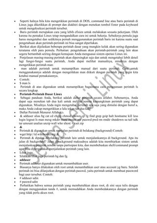  Seperti halnya bila kita mengetikkan perintah di DOS, command line atau baris perintah di
Linux juga diketikkan di prompt dan diakhiri dengan menekan tombol Enter pada keyboard
untuk mengeksekusi perintah tersebut.
 Baris perintah merupakan cara yang lebih efisien untuk melakukan sesuatu pekerjaan. Oleh
karena itu pemakai Linux tetap mengandalkan cara ini untuk bekerja. Sebaiknya pemula juga
harus mengetahui dan sedikitnya pernah menggunanakan perintah baris ini karena suatu saat
pengetahuan akan perintah-perintah ini bisa sangat diperlukan.
 Berikut akan dijelaskan beberapa perintah dasar yang mungkin kelak akan sering digunakan
terutama oleh para pemula. Perhatian: pengetahuan akan perintah-perintah yang lain akan
segera bertambah seiring dengan kemajuan Anda menguasai sistem operasi Linux ini.
 Penjelasan masing-masing perintah akan dipersingkat saja dan untuk mengetahui lebih detail
lagi fungsi-fungsi suatu perintah, Anda dapat melihat manualnya, misalnya dengan
mengetikkan perintah man:
 man adalah perintah untuk menampilkan manual dari suatu perintah. Cara untuk
menggunakannya adalah dengan mengetikkan man diikuti dengan perintah yang ingin kita
ketahui manual pemakaiannya.
 Contoh:
 $ man ls
 Perintah di atas digunakan untuk menampilkan bagaimana cara penggunaan perintah ls
secara lengkap.
 Perintah-Perintah Dasar Linux
 Sebagai panduan Anda, berikut adalah daftar perintah secara alfabet. Sebenarnya, Anda
dapat saja menekan tab dua kali untuk melihat semua kemungkinan perintah yang dapat
digunakan. Misalnya Anda ingin mengetahui perintah apa saja yang dimulai dengan huruf a,
maka Anda cukup mengetikkan a lalu tekan tab dua kali!
 Daftar Perintah Menurut Alfabet
 & adduser alias bg cat cd chgrp chmod chown cp fg find grep gzip halt hostname kill less
login logout ls man mesg mkdir more mount mv passwd pwd rm rmdir shutdown su tail talk
tar umount unalias unzip wall who xhost + xset zip
 &
 Perintah & digunakan untuk menjalan perintah di belakang (background) Contoh:
 wget http://id.wikibooks.org &
 Perintah & dipakai dibelakang perintah lain untuk menjalankannya di background. Apa itu
jalan di background? Jalan dibackground maksudnya adalah kita membiarkan sistem untuk
menjalankan perintah sendiri tanpa partisipasi kita, dan membebaskan shell/command prompt
agar bisa dipergunakan menjalankan perintah yang lain.
 Lihat juga:
 Silahkan lihat juga perintah bg dan fg.
 adduser
 Perintah adduser digunakan untuk menambahkan user.
 Biasanya hanya dilakukan oleh root untuk menambahkan user atau account yg baru. Setelah
perintah ini bisa dilanjutkan dengan perintah passwd, yaitu perintah untuk membuat password
bagi user tersebut. Contoh:
 # adduser udin
 # passwd udin
 Perhatikan bahwa semua perintah yang membutuhkan akses root, di sini saya tulis dengan
dengan menggunakan tanda #, untuk memudahkan Anda membedakannya dengan perintah
yang tidak perlu akses root.
 