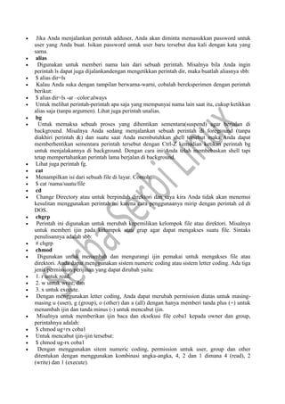  Jika Anda menjalankan perintah adduser, Anda akan diminta memasukkan password untuk
user yang Anda buat. Isikan password untuk user baru tersebut dua kali dengan kata yang
sama.
 alias
 Digunakan untuk memberi nama lain dari sebuah perintah. Misalnya bila Anda ingin
perintah ls dapat juga dijalankandengan mengetikkan perintah dir, maka buatlah aliasnya sbb:
 $ alias dir=ls
 Kalau Anda suka dengan tampilan berwarna-warni, cobalah bereksperimen dengan perintah
berikut:
 $ alias dir=ls -ar –color:always
 Untuk melihat perintah-perintah apa saja yang mempunyai nama lain saat itu, cukup ketikkan
alias saja (tanpa argumen). Lihat juga perintah unalias.
 bg
 Untuk memaksa sebuah proses yang dihentikan sementara(suspend) agar berjalan di
background. Misalnya Anda sedang menjalankan sebuah perintah di foreground (tanpa
diakhiri perintah &) dan suatu saat Anda membutuhkan shell tersebut maka Anda dapat
memberhentikan sementara perintah tersebut dengan Ctrl-Z kemudian ketikan perintah bg
untuk menjalakannya di background. Dengan cara ini Anda telah membebaskan shell tapi
tetap mempertahankan perintah lama berjalan di background.
 Lihat juga perintah fg.
 cat
 Menampilkan isi dari sebuah file di layar. Contoh:
 $ cat /nama/suatu/file
 cd
 Change Directory atau untuk berpindah direktori dan saya kira Anda tidak akan menemui
kesulitan menggunakan perintah ini karena cara penggunaanya mirip dengan perintah cd di
DOS.
 chgrp
 Perintah ini digunakan untuk merubah kepemilikan kelompok file atau direktori. Misalnya
untuk memberi ijin pada kelompok atau grup agar dapat mengakses suatu file. Sintaks
penulisannya adalah sbb:
 # chgrp
 chmod
 Digunakan untuk menambah dan mengurangi ijin pemakai untuk mengakses file atau
direktori. Anda dapat menggunakan sistem numeric coding atau sistem letter coding. Ada tiga
jenis permission/perijinan yang dapat dirubah yaitu:
 1. r untuk read,
 2. w untuk write, dan
 3. x untuk execute.
 Dengan menggunakan letter coding, Anda dapat merubah permission diatas untuk masing-
masing u (user), g (group), o (other) dan a (all) dengan hanya memberi tanda plus (+) untuk
menambah ijin dan tanda minus (-) untuk mencabut ijin.
 Misalnya untuk memberikan ijin baca dan eksekusi file coba1 kepada owner dan group,
perintahnya adalah:
 $ chmod ug+rx coba1
 Untuk mencabut ijin-ijin tersebut:
 $ chmod ug-rx coba1
 Dengan menggunakan sitem numeric coding, permission untuk user, group dan other
ditentukan dengan menggunakan kombinasi angka-angka, 4, 2 dan 1 dimana 4 (read), 2
(write) dan 1 (execute).
 