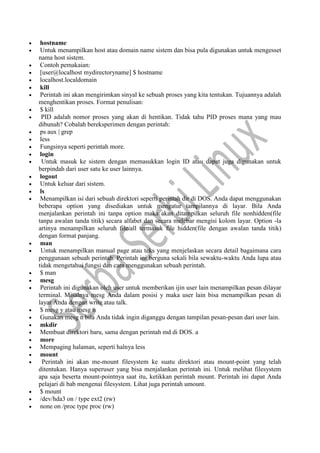  hostname
 Untuk menampilkan host atau domain name sistem dan bisa pula digunakan untuk mengesset
nama host sistem.
 Contoh pemakaian:
 [user@localhost mydirectoryname] $ hostname
 localhost.localdomain
 kill
 Perintah ini akan mengirimkan sinyal ke sebuah proses yang kita tentukan. Tujuannya adalah
menghentikan proses. Format penulisan:
 $ kill
 PID adalah nomor proses yang akan di hentikan. Tidak tahu PID proses mana yang mau
dibunuh? Cobalah bereksperimen dengan perintah:
 ps aux | grep
 less
 Fungsinya seperti perintah more.
 login
 Untuk masuk ke sistem dengan memasukkan login ID atau dapat juga digunakan untuk
berpindah dari user satu ke user lainnya.
 logout
 Untuk keluar dari sistem.
 ls
 Menampilkan isi dari sebuah direktori seperti perintah dir di DOS. Anda dapat menggunakan
beberapa option yang disediakan untuk mengatur tampilannya di layar. Bila Anda
menjalankan perintah ini tanpa option maka akan ditampilkan seluruh file nonhidden(file
tanpa awalan tanda titik) secara alfabet dan secara melebar mengisi kolom layar. Option -la
artinya menampilkan seluruh file/all termasuk file hidden(file dengan awalan tanda titik)
dengan format panjang.
 man
 Untuk menampilkan manual page atau teks yang menjelaskan secara detail bagaimana cara
penggunaan sebuah perintah. Perintah ini berguna sekali bila sewaktu-waktu Anda lupa atau
tidak mengetahui fungsi dan cara menggunakan sebuah perintah.
 $ man
 mesg
 Perintah ini digunakan oleh user untuk memberikan ijin user lain menampilkan pesan dilayar
terminal. Misalnya mesg Anda dalam posisi y maka user lain bisa menampilkan pesan di
layar Anda dengan write atau talk.
 $ mesg y atau mesg n
 Gunakan mesg n bila Anda tidak ingin diganggu dengan tampilan pesan-pesan dari user lain.
 mkdir
 Membuat direktori baru, sama dengan perintah md di DOS. a
 more
 Mempaging halaman, seperti halnya less
 mount
 Perintah ini akan me-mount filesystem ke suatu direktori atau mount-point yang telah
ditentukan. Hanya superuser yang bisa menjalankan perintah ini. Untuk melihat filesystem
apa saja beserta mount-pointnya saat itu, ketikkan perintah mount. Perintah ini dapat Anda
pelajari di bab mengenai filesystem. Lihat juga perintah umount.
 $ mount
 /dev/hda3 on / type ext2 (rw)
 none on /proc type proc (rw)
 
