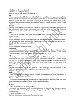  /dev/hda1 on /dos type vfat (rw)
 /dev/hda4 on /usr type ext2 (rw)
 none on /dev/pts type devpts (rw,mode=0622)
 mv
 Untuk memindahkan file dari satu lokasi ke lokasi yang lain. Bila argumen yang kedua
berupa sebuah direktori maka mv akan memindahkan file ke direktori tersebut. Bila kedua
argumen berupa file maka nama file pertama akan menimpa file kedua. Akan terjadi
kesalahan bila Anda memasukkan lebih dari dua argumen kecuali argumen terakhir berupa
sebuah direktori.
 passwd
 Digunakan untuk mengganti password. Anda akan selalu diminta mengisikan password lama
dan selanjutnya akan diminta mengisikan password baru sebanyak dua kali. Password
sedikitnya terdiri dari enam karakter dan sedikitnya mengandung sebuah karakter.
 pwd
 Print working directory, atau untuk menampilkan nama direktori dimana Anda saat itu
sedang berada.
 rm
 Untuk menghapus file dan secara default rm tidak menghapus direktori. Gunakan secara hati-
hati perintah ini terutama dengan option -r yang secara rekursif dapat mengapus seluruh file.
 Sekali lagi: Hati-hati dengan perintah ini!
 rmdir
 Untuk menghapus direktori kosong.
 shutdown
 Perintah ini untuk mematikan sistem, seperti perintah halt. Pada beberapa sistem anda bisa
menghentikan komputer dengan perintah shutdown -h now dan merestart sistem dengan
perintah shutdown -r now atau dengan kombinasi tombol Ctr-Alt-Del.
 su
 Untuk login sementara sebagai user lain. Bila user ID tidak disertakan maka komputer
menganggap Anda ingin login sementara sebagai super user atau root. Bila Anda bukan root
dan user lain itu memiliki password maka Anda harus memasukkan passwordnya dengan
benar. Tapi bila Anda adalah root maka Anda dapat login sebagai user lain tanpa perlu
mengetahui password user tersebut.
 tail
 Menampilkan 10 baris terakhir dari suatu file. Default baris yang ditampilkan adalah 10 tapi
Anda bisa menentukan sendiri berapa baris yang ingin ditampilkan:
 $ tail
 talk
 Untuk mengadakan percakapan melalui terminal. Input dari terminal Anda akan disalin di
terminal user lain, begitu sebaliknya.
 tar
 Menyimpan dan mengekstrak file dari media seperti tape drive atau hard disk. File arsip
tersebut sering disebut sebagai file tar. Sintaknya sebagai berikut:
 $ tar
 Contoh:
 $ tar -czvf namaFile.tar.gz /nama/direktori/*
 Perintah di atas digunakan untuk memasukkan semua isi direktori, lalu dikompres dengan
format tar lalu di zip dengan gzip, sehingga menghasilkan sebuah file bernama
namaFile.tar.gz
 $ tar -xzvf namaFile.tar.gz
 Perintah di atas untuk mengekstrak file namaFile.tar.gz
 