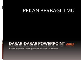 Dasar-dasar PowerPoint 2007 Please enjoy the new experience with Mr. Inspiration PEKAN BERBAGI ILMU 