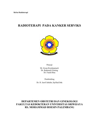 Refrat Radioterapi
RADIOTERAPI PADA KANKER SERVIKS
Penyaji
Dr. Irwan Kreshnamurti
Dr. Radumuli Ginting
Dr. Farah Dina
Pembimbing
Dr. H. Jasril Jahidin, Sp.Rad.Onk
DEPARTEMEN OBSTETRI DAN GINEKOLOGI
FAKULTAS KEDOKTERAN UNIVERSITAS SRIWIJAYA
RS. MOHAMMAD HOESIN PALEMBANG
 