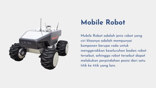 Mobile Robot
Mobile Robot adalah jenis robot yang
ciri khasnya adalah mempunyai
komponen berupa roda untuk
menggerakkan keseluruhan badan robot
tersebut, sehingga robot tersebut dapat
melakukan perpindahan posisi dari satu
titik ke titik yang lain.
 