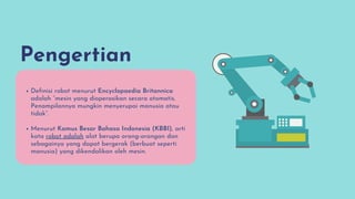 Pengertian
Definisi robot menurut Encyclopaedia Britannica
adalah “mesin yang dioperasikan secara otomatis.
Penampilannya mungkin menyerupai manusia atau
tidak”.
Menurut Kamus Besar Bahasa Indonesia (KBBI), arti
kata robot adalah alat berupa orang-orangan dan
sebagainya yang dapat bergerak (berbuat seperti
manusia) yang dikendalikan oleh mesin.
 