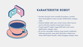 Semakin banyak sistem memiliki kecerdasan, semakin
besar kemungkinan sistem tersebut didefinisikan sebagai
robot.
Android adalah salah satu contoh utama robot, karena
secara otak dan sepintas menyerupai manusia.
Fungsi kognitif tingkat tinggi lebih baik untuk mesin
didefinisikan sebagai robot.
Di sisi lain, perangkat mekanis yang mampu melakukan
beberapa gerakan yang telah ditentukan sebelumnya
tetapi tidak dapat berpikir, tidak dianggap sebagai robot.
KARAKTERISTIK ROBOT
 