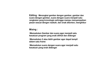 Editing : Merangkai gambar dengan gambar, gambar dan
suara dengan gambar, suara dengan suara menjadi satu
rangkaian yang kronologis sehingga mampu menyampaikan
pesan sesuai dengan naskah, dan enak ditonton, menghibur
Mixing :
•Memadukan Gambar dan suara agar menjadi satu
kesatuan program yang enak dilihat dan didengar
•Memadukan 2 atau lebih gambar agar dapat tampil
dalam satu frame
•Memadukan suara dengan suara agar menjadi satu
kesatuan yang enak didengar
 