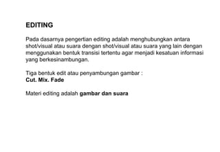 EDITING
Pada dasarnya pengertian editing adalah menghubungkan antara
shot/visual atau suara dengan shot/visual atau suara yang lain dengan
menggunakan bentuk transisi tertentu agar menjadi kesatuan informasi
yang berkesinambungan.
Tiga bentuk edit atau penyambungan gambar :
Cut. Mix. Fade
Materi editing adalah gambar dan suara
 