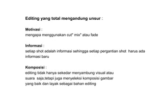 Editing yang total mengandung unsur :
Motivasi :
mengapa menggunakan cut" mix" atau fade
Informasi :
setiap shot adalah informasi sehingga setiap pergantian shot harus ada
informasi baru
Komposisi :
editing tidak hanya sekedar menyambung visual atau
suara saja,tetapi juga menyeleksi komposisi gambar
yang baik dan layak sebagai bahan editing
 