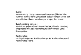 Suara :
menyambung dialog, menempatkan suara ( Narasi atau
illustrasi atmosphere) yang tepat, sesuai dengan visual dan
sesuai tujuan dalam membangun image, dan emosi.
Sudut pandang kamera :
Variasi penyajian visual dengan berbagai sudut pandang,
tetapi tetap menjaga kesinambungan informasi yang
disampaikan.
Kontinyuitas :
kontinyuitas pesan, kontinyuitas,gerak, kontinyuitas posisi,
Kootinyuitas suara.
 