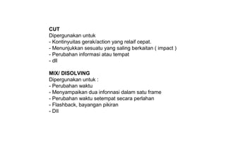 CUT
Dipergunakan untuk
- Kontinyuitas gerak/action yang relaif cepat.
- Menunjukkan sesuatu yang saling berkaitan ( impact )
- Perubahan informasi atau tempat
- dll
MIX/ DISOLVING
Dipergunakan untuk :
- Perubahan waktu
- Menyampaikan dua infonnasi dalam satu frame
- Perubahan waktu setempat secara perlahan
- Flashback, bayangan pikiran
- DIl
 