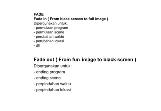Fade out ( From fun image to black screen )
Dipergunakan untuk:
- ending program
- ending scene
- perpindahan waktu
- perpindahan lokasi
FADE
Fade in ( From black screen to full image )
Dipergunakan untuk:
- permulaan program
- permulaan scene
- perubahan waktu
- perubahan lokasi
- dll
 