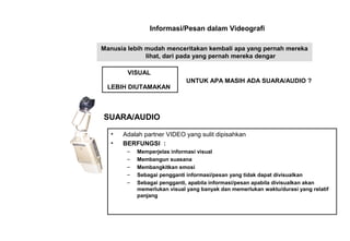 Informasi/Pesan dalam Videografi
Manusia lebih mudah menceritakan kembali apa yang pernah mereka
lihat, dari pada yang pernah mereka dengar
VISUAL
LEBIH DIUTAMAKAN
UNTUK APA MASIH ADA SUARA/AUDIO ?
• Adalah partner VIDEO yang sulit dipisahkan
• BERFUNGSI :
– Memperjelas informasi visual
– Membangun suasana
– Membangkitkan emosi
– Sebagai pengganti informasi/pesan yang tidak dapat divisualkan
– Sebagai pengganti, apabila informasi/pesan apabila divisualkan akan
memerlukan visual yang banyak dan memerlukan waktu/durasi yang relatif
panjang
SUARA/AUDIO
 