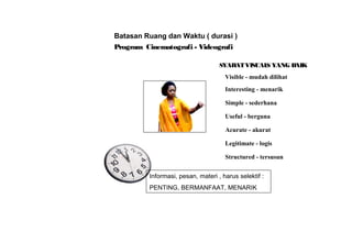 Program Cinematografi - Videografi
Batasan Ruang dan Waktu ( durasi )
SYARATVISUALS YANG BAIK
Visible - mudah dilihat
Interesting - menarik
Simple - sederhana
Useful - berguna
Acurate - akurat
Legitimate - logis
Structured - tersusun
Informasi, pesan, materi , harus selektif :
PENTING, BERMANFAAT, MENARIK
 