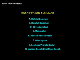 DASAR-DASAR SosiOLOGI
Dasar-Dasar Ilmu Sosial
A. Definisi Sosiologi
B. Hakekat Sosiologi
C. ObyekSosiologi
D. Masyarakat
E. Konsep-Konsep Dasar
F. Kebudayaan
G. Lembaga/Pranata Sosial
H. Lapisan Sosial (Stratifikasi Sosial)
 