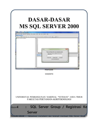 DASAR-DASAR
MS SQL SERVER 2000
PENYUSUN:
SISWANTO
UNIVERSITAS PEMBANGUNAN NASIONAL “VETERAN” JAWA TIMUR
FAKULTAS PERTANIAN-AGRITEKNOLOGI
Materi4 : SQL Server Group / Registrasi Ke
Server
TUJUAN UMUM : Mahasiswa memahami dan terampil membuat SQL Server Group /
Registrasi ke Server
 