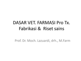 DASAR VET. FARMASI Pro Tx.
Fabrikasi & Riset sains
Prof. Dr. Moch. Lazuardi, drh., M.Farm
 