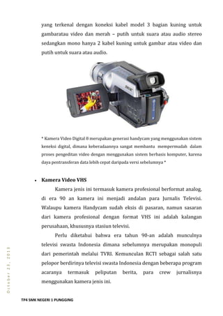 TP4 SMK NEGERI 1 PUNGGING
October23,2013
yang terkenal dengan koneksi kabel model 3 bagian kuning untuk
gambaratau video dan merah – putih untuk suara atau audio stereo
sedangkan mono hanya 2 kabel kuning untuk gambar atau video dan
putih untuk suara atau audio.
* Kamera Video Digital 8 merupakan generasi handycam yang menggunakan sistem
keneksi digital, dimana keberadaannya sangat membantu mempermudah dalam
proses pengeditan video dengan menggunakan sistem berbasis komputer, karena
daya pentransferan data lebih cepat daripada versi sebelumnya *
 Kamera Video VHS
Kamera jenis ini termasuk kamera profesional berformat analog,
di era 90 an kamera ini menjadi andalan para Jurnalis Televisi.
Walaupu kamera Handycam sudah eksis di pasaran, namun sasaran
dari kamera profesional dengan format VHS ini adalah kalangan
perusahaan, khususnya stasiun televisi.
Perlu diketahui bahwa era tahun 90-an adalah munculnya
televisi swasta Indonesia dimana sebelumnya merupakan monopuli
dari pemerintah melalui TVRI. Kemunculan RCTI sebagai salah satu
pelopor berdirinya televisi swasta Indonesia dengan beberapa program
acaranya termasuk peliputan berita, para crew jurnalisnya
menggunakan kamera jenis ini.
 