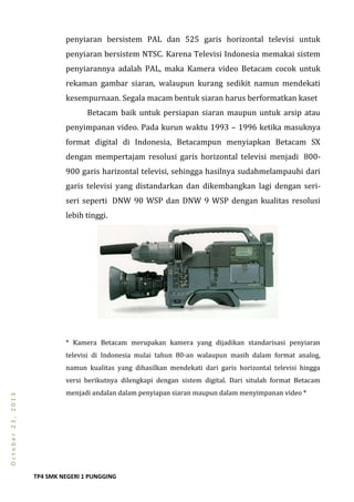 TP4 SMK NEGERI 1 PUNGGING
October23,2013
penyiaran bersistem PAL dan 525 garis horizontal televisi untuk
penyiaran bersistem NTSC. Karena Televisi Indonesia memakai sistem
penyiarannya adalah PAL, maka Kamera video Betacam cocok untuk
rekaman gambar siaran, walaupun kurang sedikit namun mendekati
kesempurnaan. Segala macam bentuk siaran harus berformatkan kaset
Betacam baik untuk persiapan siaran maupun untuk arsip atau
penyimpanan video. Pada kurun waktu 1993 – 1996 ketika masuknya
format digital di Indonesia, Betacampun menyiapkan Betacam SX
dengan mempertajam resolusi garis horizontal televisi menjadi 800-
900 garis harizontal televisi, sehingga hasilnya sudahmelampauhi dari
garis televisi yang distandarkan dan dikembangkan lagi dengan seri-
seri seperti DNW 90 WSP dan DNW 9 WSP dengan kualitas resolusi
lebih tinggi.
* Kamera Betacam merupakan kamera yang dijadikan standarisasi penyiaran
televisi di Indonesia mulai tahun 80-an walaupun masih dalam format analog,
namun kualitas yang dihasilkan mendekati dari garis horizontal televisi hingga
versi berikutnya dilengkapi dengan sistem digital. Dari situlah format Betacam
menjadi andalan dalam penyiapan siaran maupun dalam menyimpanan video *
 