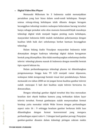TP4 SMK NEGERI 1 PUNGGING
October23,2013
 Digital Video Disc Player
Memasuki Millenium ke 3 Indonesia sudah menunjukkan
peradaban yang luar biasa dalam sendi-sendi kehidupan. Hampir
semua relung-relung kehidupan telah dibantu dengan beragam
kecanggihan teknologi modern walaupun keberadaan barang tersebut
hanya sebagai pemakai setia alias manusia konsumtif.Sejak masuknya
teknologi digital telah menjadi bagian penting suatu kehidupan,
masyarakat Indonesia lebih mudah melakukan pekerjaannya dengan
kualitas lebih baik dari sebelumnya berkat bantuan kecanggihan
teknologi.
Dalam bidang Audio Visualpun masyarakat Indonesia telah
dimanjakan dengan hadirnya teknologi digital dalam keragaman
bentuk yang ditampilkan. Kita tidak membayangkan sebelumnya ketika
televisi teknologi plasma masuk di Indonesia dengan memiliki bentuk
tipis seperti lukisan itu.
Dalam perkembangannya teknologi plasma ini dikembangkan
pengemasannya hingga kata TV LCD menjadi ramai dipasaran,
walaupun tidak mengurangi bentuk visual dari pendahulunya. Dalam
memasuki era tahun 2000-an ini jangan heran kualitas gambar televisi
sudah mencapai 5 kali dari kualitas sejak televisi berwarna itu
dimunculkan.
Dengan teknologi gambar digital tersebut kita bisa merasakan
keaslian dari obyek bidikan kamera yang terbiaskan dalam layar
televisi tersebut. Format gambarpun sudah menyesuaikan format
bioskop yaitu memakai istilah Wide Screen dengan perbandingan
aspect ratio 16 : 9 sehingga keadaan gambar berkesan lebih luas
dibandingkan dengan format konvensional yang mengacu
perbandingan aspect ratio 4 : 3 dengan hasil gambar persegi. Penyajian
gambar-gambar dinamis dalam teknologi piringan cakram makin
 