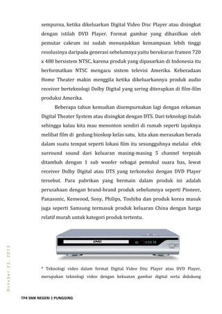 TP4 SMK NEGERI 1 PUNGGING
October23,2013
sempurna, ketika dikeluarkan Digital Video Disc Player atau disingkat
dengan istilah DVD Player. Format gambar yang dihasilkan oleh
pemutar cakram ini sudah menunjukkan kemampuan lebih tinggi
resolusinya daripada generasi sebelumnya yaitu berukuran framen 720
x 480 bersistem NTSC, karena produk yang dipasarkan di Indonesia itu
berformatkan NTSC mengacu sistem televisi Amerika. Keberadaan
Home Theater makin menggila ketika dikeluarkannya produk audio
receiver berteknologi Dolby Digital yang sering diterapkan di film-film
produksi Amerika.
Beberapa tahun kemudian disempurnakan lagi dengan rekaman
Digital Theater System atau disingkat dengan DTS. Dari teknologi itulah
sehingga kalau kita mau menonton sendiri di rumah seperti layaknya
melihat film di gedung bioskop kelas satu, kita akan merasakan berada
dalam suatu tempat seperti lokasi film itu sesungguhnya melalui efek
surround sound dari keluaran masing-masing 5 channel terpisah
ditambah dengan 1 sub woofer sebagai pemukul suara bas, lewat
receiver Dolby Digital atau DTS yang terkoneksi dengan DVD Player
tersebut. Para pabrikan yang bermain dalam produk ini adalah
perusahaan dengan brand-brand produk sebelumnya seperti Pioneer,
Panasonic, Kenwood, Sony, Philips, Toshiba dan produk korea masuk
juga seperti Samsung termasuk produk keluaran China dengan harga
relatif murah untuk kategori produk tertentu.
* Teknologi video dalam format Digital Video Disc Player atau DVD Player,
merupakan teknologi video dengan kekuatan gambar digital serta didukung
 
