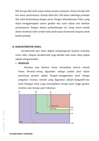 TP4 SMK NEGERI 1 PUNGGING
October23,2013
film berupa film diam tanpa dialog ataupun nyanyian. Hanya diiringi oleh
live music performance. Setelah lebih dari 100 tahun, teknologi produksi
film telah berkambang dengan pesat. Dengan ditemukannya Video, yang
dapat menggabungkan antara gambar dan suara dalam satu medium
penyimpanan. Dengan adanya perkambangan ini, orang awam mudah
dalam membuat video sendiri baik untuk tujuan komersial ataupun untuk
koleksi pribadi.
B. KARAKTERISTIK VIDEO.
Karakteristik dari Video Digital mempengaruhi kualitas terhadap
suatu video. Adapun karakteristik yang dimiliki oleh suatu video digital
adalah sebagai berikut :
 RESOLUSI
Resolusi atau dimensi frame merupakan ukuran sebuah
frame. Resolusi sering digunakan sebagai jumlah pixel dalam
pencitraan gambar digital. Dengan menggunakan pixel sebagai
pengukur resolusi, metode yang digunakan adalah mengambil dua
buah bilangan bulat yang menunjukkan berapa pixel tinggi gambar
tersebut dan berapa pixel lebarnya.
 
