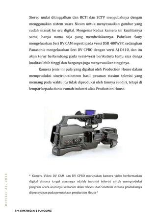 TP4 SMK NEGERI 1 PUNGGING
October23,2013
Stereo mulai ditinggalkan dan RCTI dan SCTV mengubahnya dengan
menggunakan sistem suara Nicam untuk menyesuaikan gambar yang
sudah masuk ke era digital. Mengenai Kedua kamera ini kualitasnya
sama, hanya nama saja yang membedakannya. Pabrikan Sony
mengeluarkan Seri DV CAM seperti pada versi DSR 400WSP, sedangkan
Panasonic mengeluarkan Seri DV CPRO dengan versi AJ D410, dan itu
akan terus berkembang pada versi-versi berikutnya tentu saja denga
kualitas lebih tinggi dan harganya juga menyesuaikan tingginya.
Kamera jenis ini pula yang dipakai oleh Production House dalam
memproduksi sinetron-sinetron hasil pesanan stasiun televisi yang
memang pada waktu itu tidak diproduksi oleh timnya sendiri, tetapi di
lempar kepada dunia rumah industri alias Production House.
* Kamera Video DV CAM dan DV CPRO merupakan kamera video berformatkan
digital dimana target pasarnya adalah industri televisi untuk memproduksi
program acara-acaranya semacam iklan televisi dan Sinetron dimana produksinya
dipercayakan pada perusahaan production House *
 