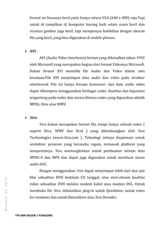 TP4 SMK NEGERI 1 PUNGGING
October23,2013
format ini biasanya kecil yaitu hanya setara VGA (640 x 480) saja.Tapi
untuk di tampilkan di komputer kurang baik selain suara kecil dan
resolusi gambar juga kecil, tapi mempunyai kelebihan dengan ukuran
file yang kecil, yang bisa digunakan di mobile phones.
 AVI
AVI (Audio Video Interleave) format yang dikenalkan tahun 1992
oleh Microsoft yang merupakan bagian dari format Videonya Microsoft.
Dalam format AVI memiliki file Audio dan Video dalam satu
kesatuan.File AVI menyimpan data audio dan video pada struktur
interleaved. File ini hanya berupa kontainer- dan data audio video
dapat dikompres menggunakan berbagai codec. Kualitas dan kapasitas
tergantung pada codec dan secara khusus codec yang digunakan adalah
MPEG, Divx atau WMV.
 3ivx
3ivx bukan merupakan format file, tetapi hanya sebuah codec (
seperti Divx, WMV dan Xvid ) yang dikembangkan oleh 3ivx
Technologies (www.3ivx.com ). Teknologi intinya dioptimasi untuk
arsitektur prosesor yang beraneka ragam, termasuk platform yang
menyertainya. 3ivx memungkinkan untuk pembuatan stream data
MPEG-4 dan MP4 dan dapat juga digunakan untuk membuat steam
audio AAC.
Dengan menggunakan 3ivx dapat menyimpan lebih dari dua jam
film sekualitas DVD kedalam CD tunggal, atau men-stream kualitas
video sekualitas DVD melalui modem kabel atau modem DSL. Untuk
membuka file 3ivx, dibutuhkan plug-in untuk Quicktime, untuk video
for windows dan untuk Directshow atau 3ivx Decoder.
 