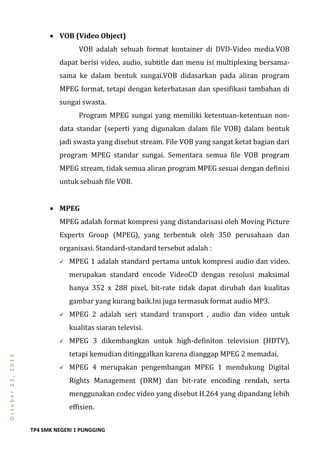 TP4 SMK NEGERI 1 PUNGGING
October23,2013
 VOB (Video Object)
VOB adalah sebuah format kontainer di DVD-Video media.VOB
dapat berisi video, audio, subtitle dan menu isi multiplexing bersama-
sama ke dalam bentuk sungai.VOB didasarkan pada aliran program
MPEG format, tetapi dengan keterbatasan dan spesifikasi tambahan di
sungai swasta.
Program MPEG sungai yang memiliki ketentuan-ketentuan non-
data standar (seperti yang digunakan dalam file VOB) dalam bentuk
jadi swasta yang disebut stream. File VOB yang sangat ketat bagian dari
program MPEG standar sungai. Sementara semua file VOB program
MPEG stream, tidak semua aliran program MPEG sesuai dengan definisi
untuk sebuah file VOB.
 MPEG
MPEG adalah format kompresi yang distandarisasi oleh Moving Picture
Experts Group (MPEG), yang terbentuk oleh 350 perusahaan dan
organisasi. Standard-standard tersebut adalah :
 MPEG 1 adalah standard pertama untuk kompresi audio dan video.
merupakan standard encode VideoCD dengan resolusi maksimal
hanya 352 x 288 pixel, bit-rate tidak dapat dirubah dan kualitas
gambar yang kurang baik.Ini juga termasuk format audio MP3.
 MPEG 2 adalah seri standard transport , audio dan video untuk
kualitas siaran televisi.
 MPEG 3 dikembangkan untuk high-definiton television (HDTV),
tetapi kemudian ditinggalkan karena dianggap MPEG 2 memadai.
 MPEG 4 merupakan pengembangan MPEG 1 mendukung Digital
Rights Management (DRM) dan bit-rate encoding rendah, serta
menggunakan codec video yang disebut H.264 yang dipandang lebih
effisien.
 