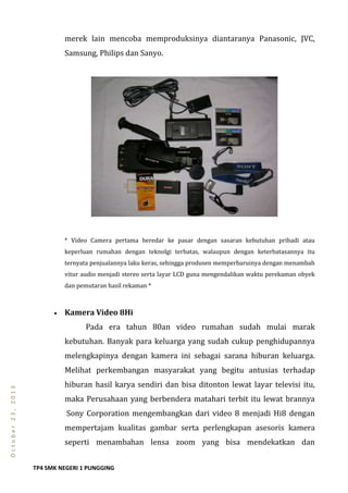 TP4 SMK NEGERI 1 PUNGGING
October23,2013
merek lain mencoba memproduksinya diantaranya Panasonic, JVC,
Samsung, Philips dan Sanyo.
* Video Camera pertama beredar ke pasar dengan sasaran kebutuhan pribadi atau
keperluan rumahan dengan teknolgi terbatas, walaupun dengan keterbatasannya itu
ternyata penjualannya laku keras, sehingga produsen memperbaruinya dengan menambah
vitur audio menjadi stereo serta layar LCD guna mengendalikan waktu perekaman obyek
dan pemutaran hasil rekaman *
 Kamera Video 8Hi
Pada era tahun 80an video rumahan sudah mulai marak
kebutuhan. Banyak para keluarga yang sudah cukup penghidupannya
melengkapinya dengan kamera ini sebagai sarana hiburan keluarga.
Melihat perkembangan masyarakat yang begitu antusias terhadap
hiburan hasil karya sendiri dan bisa ditonton lewat layar televisi itu,
maka Perusahaan yang berbendera matahari terbit itu lewat brannya
Sony Corporation mengembangkan dari video 8 menjadi Hi8 dengan
mempertajam kualitas gambar serta perlengkapan asesoris kamera
seperti menambahan lensa zoom yang bisa mendekatkan dan
 