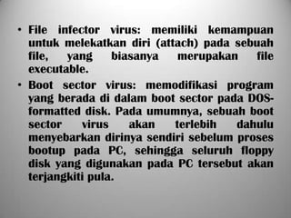 • File infector virus: memiliki kemampuan
  untuk melekatkan diri (attach) pada sebuah
  file,  yang     biasanya   merupakan    file
  executable.
• Boot sector virus: memodifikasi program
  yang berada di dalam boot sector pada DOS-
  formatted disk. Pada umumnya, sebuah boot
  sector    virus    akan   terlebih  dahulu
  menyebarkan dirinya sendiri sebelum proses
  bootup pada PC, sehingga seluruh floppy
  disk yang digunakan pada PC tersebut akan
  terjangkiti pula.
 