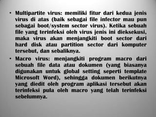 • Multipartite virus: memiliki fitur dari kedua jenis
  virus di atas (baik sebagai file infector mau pun
  sebagai boot/system sector virus). Ketika sebuah
  file yang terinfeksi oleh virus jenis ini dieksekusi,
  maka virus akan menjangkiti boot sector dari
  hard disk atau partition sector dari komputer
  tersebut, dan sebaliknya.
• Macro virus: menjangkiti program macro dari
  sebuah file data atau dokumen (yang biasanya
  digunakan untuk global setting seperti template
  Microsoft Word), sehingga dokumen berikutnya
  yang diedit oleh program aplikasi tersebut akan
  terinfeksi pula oleh macro yang telah terinfeksi
  sebelumnya.
 