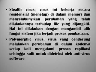 • Stealth virus: virus ini bekerja secara
  residensial (menetap) di dalam memori dan
  menyembunyikan perubahan yang telah
  dilakukannya terhadap file yang dijangkiti.
  Hal ini dilakukan dengan mengambil alih
  fungsi sistem jika terjadi proses pembacaan.
• Polymorphic virus: virus yang cenderung
  melakukan perubahan di dalam kodenya
  setiap kali mengalami proses replikasi
  sehingga sulit untuk dideteksi oleh anti-virus
  software
 
