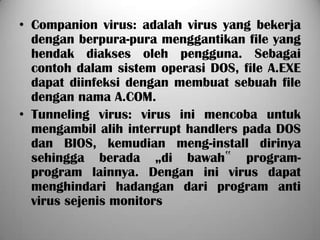 • Companion virus: adalah virus yang bekerja
  dengan berpura-pura menggantikan file yang
  hendak diakses oleh pengguna. Sebagai
  contoh dalam sistem operasi DOS, file A.EXE
  dapat diinfeksi dengan membuat sebuah file
  dengan nama A.COM.
• Tunneling virus: virus ini mencoba untuk
  mengambil alih interrupt handlers pada DOS
  dan BIOS, kemudian meng-install dirinya
  sehingga berada „di bawah‟ program-
  program lainnya. Dengan ini virus dapat
  menghindari hadangan dari program anti
  virus sejenis monitors
 