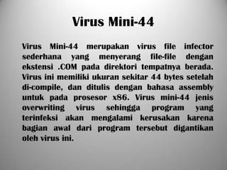 Virus Mini-44
Virus Mini-44 merupakan virus file infector
sederhana yang menyerang file-file dengan
ekstensi .COM pada direktori tempatnya berada.
Virus ini memiliki ukuran sekitar 44 bytes setelah
di-compile, dan ditulis dengan bahasa assembly
untuk pada prosesor x86. Virus mini-44 jenis
overwriting virus sehingga program yang
terinfeksi akan mengalami kerusakan karena
bagian awal dari program tersebut digantikan
oleh virus ini.
 
