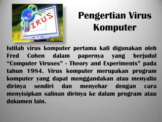 Pengertian Virus
                          Komputer
Istilah virus komputer pertama kali digunakan oleh
Fred Cohen dalam papernya yang berjudul
“Computer Viruses” - Theory and Experiments” pada
tahun 1984. Virus komputer merupakan program
komputer yang dapat menggandakan atau menyalin
dirinya sendiri dan menyebar dengan cara
menyisipkan salinan dirinya ke dalam program atau
dokumen lain.
 
