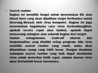 • Search routine
  Bagian ini memiliki fungsi untuk menemukan file atau
  lokasi baru yang akan dijadikan target berikutnya untuk
  diserang/dirusak oleh virus komputer. Bagian ini juga
  menentukan bagaimana cara virus berkembangbiak,
  apakah secara cepat atau lambat, apakah dapat
  menyerang sebagian atau seluruh bagian dari target.
  Namun      sebagaimana      trade-off    ukuran     dan
  fungsionalitas yang dimiliki setiap program, bila virus
  memiliki search routine yang rumit, maka akan
  dibutuhkan ruang yang lebih besar. Dengan demikian
  walaupun search routine yang baik dapat membantu
  virus untuk menyebar lebih cepat, namun ukuran virus
  akan bertambah besar karenanya.
 