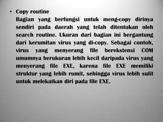 • Copy routine
  Bagian yang berfungsi untuk meng-copy dirinya
  sendiri pada daerah yang telah ditentukan oleh
  search routine. Ukuran dari bagian ini bergantung
  dari kerumitan virus yang di-copy. Sebagai contoh,
  virus yang menyerang file berekstensi COM
  umumnya berukuran lebih kecil daripada virus yang
  menyerang file EXE, karena file EXE memiliki
  struktur yang lebih rumit, sehingga virus lebih sulit
  untuk melekatkan diri pada file EXE.
 